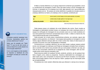 E-Mail ou Correio Eletrônico é um serviço disponível na Internet que possibilita o envio
                                                                     e o recebimento de mensagens (“mails”). Para usar esse correio e enviar mensagens ele-
                                                                     trônicas, é necessário ter um endereço de e-mail, algo parecido com: seunome@nome-
                                                                     doseuprovedor.com.br. Ter acesso ao correio eletrônico é questão de inclusão social e o
                                                                     endereço eletrônico (e-mail) é um endereço único no planeta, constituído por:

                                                                      login                        nome de usuário, ou conta. Designa um único usuário associado a um provedor.

                                                                      @                            o símbolo arroba, em inglês, signiﬁca "at" (em algum lugar).

                                                                      endereço do provedor         designa o endereço do provedor. Também é único.

                                                                                                                                         [Fonte: http://www2.ufpa.br/dicas/net1/mailtipo.htm]



                                                                         Cada pessoa possui um endereço de e-mail diferente dos outros. Quem recebe as
                                                                     mensagens (o destinatário) também possui um endereço de e-mail e precisará entrar no
                                                                     espaço de veriﬁcação de mensagens do seu provedor, para ver os e-mails recebidos em
                                      [QUESTIONAMENTOS]              sua caixa postal (local onde ﬁcam armazenados seus e-mails – a idéia é a mesma de uma
                                                                     caixa postal fornecida pelo Correio Brasileiro.
                                Considera possível expressar sen-        Cada provedor de e-mails possui características próprias, por exemplo, alguns são
                                timentos, expressões, gestos nos     pagos e outros gratuitos; uns oferecem mais espaço para guardar as mensagens e outros
                                correios eletrônicos? Como?          menos; alguns oferecem serviços além do e-mail e outros não. Cada um deve buscar um
Introdução à Educação Digital




                                                                     provedor de acordo com suas necessidades e interesses.
                                Sabia que há pressão por “feed-
                                                                         Conhecendo-se o endereço eletrônico da sua caixa postal, qualquer pessoa poderá
                                back”? E que se ele não ocorre, a
                                                                     enviar uma mensagem (e-mail) para você.Todas as mensagens enviadas ﬁcam armazena-
                                pessoa desanima e pode desistir da
                                                                     das no servidor de e-mail do seu provedor até que você acesse a Internet e as veja, por
                                comunicação eletrônica?
                                                                     meio do seu computador, salvando-as ou apagando-as. Cada mensagem, além da infor-
                                Como você reagiria se não recebes-   mação pode conter arquivos anexados a ela .
                                se resposta ou feedback de uma           Esses arquivos podem ter qualquer formato, podendo, portanto, ser de qualquer tipo:
                                mensagem enviada por correio ele-    texto, imagens, sons, vídeos ou programas. Quando o destinatário ler a mensagem, po-
                                trônico?                             derá copiar para o seu computador os arquivos que lhe foram enviados. O e-mail possi-
                                                                     bilita comunicação rápida e troca de arquivos. Assim, qualquer tipo de informação pode
                                                                     ser enviada/recebida.
                                                                         Provedores de e-mail: existem diferentes sites que oferecem o serviço de e-mail (pro-


 70
 