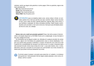 vedores), sendo que alguns são gratuitos e outros pagos. Entre os gratuitos, alguns dos
mais populares são:
  Bol: http://www.bol.uol.com.br/
  Gmail: http://www.gmail.com
  Hotmail: http://www.hotmail.com
  Yahoo! Mail: http://br.yahoo.com/


        [ A T E N Ç Ã O ] para os trabalhos deste curso, vamos utilizar o Gmail, um pro-
        vedor gratuito de e-mail que permite aos seus usuários utilizar outros recursos
        on-line, como: editor de texto, planilha eletrônica, agenda, Blog, entre outros, o
        que facilitará a realização de várias atividades previstas. Nada impede, porém,
        escolha outro provedor e criar outra conta de e-mail para suas atividades pesso-
        ais fora do curso, se o desejar.




    Vamos criar um e-mail num provedor gratuito? (Caso não tenha acesso à Internet ,
utilize a simulação disponível no CD-ROM. Conte com a colaboração do seu formador e
dos seus colegas de turma).
    As orientações que se seguem podem ser utilizadas em qualquer provedor de correio




                                                                                             Introdução à Educação Digital
eletrônico, alguns com formulários de cadastramento mais ou menos detalhados. A ló-
gica que orienta esse processo é identiﬁcar o usuário, fornecer-lhe uma conta de e-mail
e garantir-lhe a possibilidade de recuperar sua senha se por um acaso a esquecer [para
isso precisará de pelo menos duas contas de e-mail – a que está criando, nova e outra,
alternativa, para que o provedor se comunique com você também via e-mail, enviando os
dados para que possa continuar acessando sua conta.



      O primeiro passo é acessar o provedor para preencher um cadastro, no endereço
 1    www.gmail.com. Você precisará informar alguns dados pessoais, como nome, en-
      dereço, senha e usuário.



                                                                                                 71
 