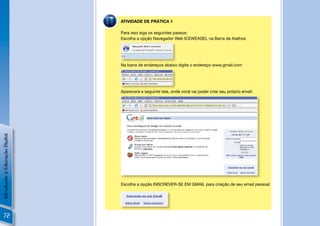 ATIVIDADE DE PRÁTICA 1

                                Para isso siga os seguintes passos:
                                Escolha a opção Navegador Web ICEWEASEL na Barra de Atalhos




                                Na barra de endereços abaixo digite o endereço www.gmail.com




                                Aparecerá a seguinte tela, onde você vai poder criar seu próprio email:
Introdução à Educação Digital




                                Escolha a opção INSCREVER-SE EM GMAIL para criação de seu email pessoal




  72
 