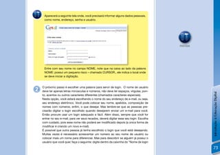 Aparecerá a seguinte tela onde, você precisará informar alguns dados pessoais,
     como nome, endereço, senha e usuário.




                                                                                          PRATIQUE




     Entre com seu nome no campo NOME, note que na caixa ao lado da palavra
     NOME: possui um pequeno risco – chamado CURSOR., ele indica o local onde
     se deve iniciar a digitação.


    O próximo passo é escolher uma palavra para servir de login. O nome de usuário
2   deve ter apenas letras minúsculas e números, não deve ter espaços, vírgulas, pon-




                                                                                                     Introdução à Educação Digital
    to, acentos ou outros caracteres diferentes (chamados caracteres especiais).
    Nesta opção, você estará escolhendo o nome do seu endereço de e-mail, ou seja,
    seu endereço eletrônico. Você pode colocar seu nome, apelidos, composição de
    nomes com números, enﬁm, o que desejar. Mas lembre-se que as pessoas pre-
    cisarão digitar o login escolhido quando desejarem enviar um e-mail para você.
    Então procure usar um login adequado e fácil. Além disso, sempre que você for
    entrar no seu e-mail, para ver seus recados, deverá digitar esse seu login. Escolha
    com cuidado, pois esse nome não poderá ser modiﬁcado depois (a única forma de
    modiﬁcar é criando um novo e-mail).
    É possível que outra pessoa já tenha escolhido o login que você está desejando.
    Muitas vezes é necessário acrescentar um número ao seu nome de usuário ou
    colocar mais um nome para diferenciar. Mas para descobrir se alguém já possui o
    usuário que você quer, faça o seguinte: digite dentro da caixinha do “Nome de login

                                                                                                      73
 