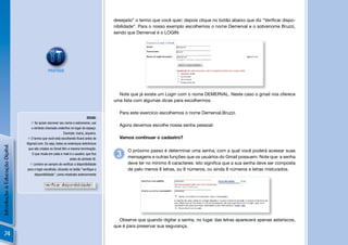 desejado” o termo que você quer; depois clique no botão abaixo que diz “Veriﬁcar dispo-
                                                                                        nibilidade”. Para o nosso exemplo escolhemos o nome Demerval e o sobrenome Bruzzi,
                                                                                        sendo que Demerval é o LOGIN:




                                                PRATIQUE




                                                                                          Note que já existe um Login com o nome DEMERVAL. Neste caso o gmail nos oferece
                                                                                        uma lista com algumas dicas para escolhermos.

                                                                                          Para este exercício escolhemos o nome Demerval.Bruzzi.
                                                                              DICAS:
                                    Se quiser escrever seu nome e sobrenome, use
                                                                                          Agora devemos escolhe nossa senha pessoal:
                                   o símbolo chamado underline no lugar do espaço.
                                                             Exemplo: maria_siqueira.
                                 O termo que você está escolhendo ﬁcará antes de         Vamos continuar o cadastro?
                                @gmail.com. Ou seja, todos os endereços eletrônicos
Introdução à Educação Digital




                                 que são criados no Gmail têm a mesma terminação.
                                                                                              O próximo passo é determinar uma senha, com a qual você poderá acessar suas
                                   O que muda em cada e-mail é o usuário, que ﬁca
                                                                 antes do símbolo @.
                                                                                         3    mensagens e outras funções que os usuários do Gmail possuem. Note que a senha
                                   Lembre-se sempre de veriﬁcar a disponibilidade            deve ter no mínimo 8 caracteres: isto signiﬁca que a sua senha deve ser composta
                                para o login escolhido, clicando no botão “veriﬁque a         de pelo menos 8 letras, ou 8 números, ou ainda 8 números e letras misturados.
                                     disponibilidade”, como mostrado anteriormente




                                                                                          Observe que quando digitar a senha, no lugar das letras aparecerá apenas asteriscos,
                                                                                        que é para preservar sua segurança.
    74
 