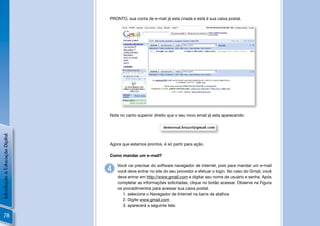 PRONTO, sua conta de e-mail já esta criada e está é sua caixa postal.




                                Note no canto superior direito que o seu novo email já esta aparecendo:
Introdução à Educação Digital




                                Agora que estamos prontos, é só partir para ação.

                                Como mandar um e-mail?

                                    Você vai precisar do software navegador de internet, pois para mandar um e-mail
                                4   você deve entrar no site do seu provedor e efetuar o login. No caso do Gmail, você
                                    deve entrar em http://www.gmail.com e digitar seu nome de usuário e senha. Após
                                    completar as informações solicitadas, clique no botão acessar. Observe na Figura
                                    os procedimentos para acessar sua caixa postal.
                                       1. selecione o Navegador de Internet na barra de atalhos
                                       2. Digite www.gmail.com
                                       3. aparecerá a seguinte tela:

  78
 
