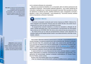 [GLOSSÁRIO]                       com os demais softwares do computador.
                                                                                                          Mas para que possamos trabalhar com o computador, além do sistema operacional, são
                                  [Placa-mãe é uma placa de circuito impresso eletrônico.
                                                 É considerado o elemento mais importante
                                                                                                       necessários programas – denominados softwares aplicativos - que contêm seqüências de
                                         de um computador, pois tem como função permitir               instruções e operações que o hardware (processador) executará. São exemplos de softwa-
                                     que o processador – a CPU - se comunique com todos                res aplicativos os editores de texto, planilhas eletrônicas, jogos, navegadores. [consulte o
                                      os periféricos instalados. Na placa-mãe encontramos              glossário e visite o site da Wikipedia – www.wikipedia.org - encontrará diversos verbetes
                                       também a memória, os circuitos de apoio, as placas
                                                                                                       sobre computadores, softwares e hardwares]
                                                                          controladoras etc.


                                                                                                                 [SAIBA MAIS]

                                                                                                           O primeiro computador construído pelo homem chamava-se ENIAC ( Eletronic Nu-
                                                                                                        meric Integrator and Computer). Possuia cerca de 19.000 válvulas e seu poder de pro-
                                                                                                        cessamento era menor do que uma calculadora de bolso.
                                                                                                           Os equipamentos evoluíram bastante e, se antes era necessária a utilização de vál-
                                                                                                        vulas e cartões perfurados para o seu funcionamento e armzenamento de informações,
                                                                                                        hoje contamos com CD-ROM, DVD, Pen driver, entre outras formas de armazenamento.
                                                                                                           Da mesma forma que os meios de armazenamento evoluíram outros dispositivos de
                                                                                                        entrada e saída de informações também tiveram o seu desenvolvimento, entre eles mouse,
                                                                                                        teclado, webcam.
Introdução à Educação Digital




                                                                                                           Hoje existem diferentes sistemas operacionais no mercado, comercializados por di-
                                                                                          [DESTAQUE]




                                                             [GLOSSÁRIO]
                                                                                                       versas empresas. Os sistemas operacionais mais conhecidos são: Windows, produzido
                                             Software livre é qualquer programa de                     pela Microsoft; Mac OS, produzido pela Apple; Unix, desenvolvido pela Bell Labs e
                                          computador que pode ser usado, copiado,                      Linux (oriundo do sistema Unix e de livre distribuição). Os laboratórios montados pelo
                                estudado, modiﬁcado e redistribuído sem nenhuma
                                                                                                       PROINFO integram programas governamentais de uso de software livre e passam a
                                 restrição. A liberdade de tais diretrizes é central ao
                                   conceito, o qual se opõe ao conceito de software
                                                                                                       utilizar o sistema operacional Linux Educacional, desenvolvido especialmente para uso
                                   proprietário, mas não ao software que é vendido.                    de professores, gestores e alunos da rede pública de ensino.
                                                                                                           O desenvolvimento do Linux Educacional teve como premissa básica a customi-
                                                                                                       zação (adequação) do ambiente computacional às necessidades educacionais, com
                                                                                                       aplicativos de produtividade, diversos conteúdos multimidiáticos (TV Escola, Rived,
                                                                                                       Domínio Público, dentre outros).
                                                                                                           Busque mais informações sobre Linux no endereço:
                                                                                                           <http://pt.wikipedia.org/wiki/Movimento_software_livre#Movimento_software_livre>
         8
 