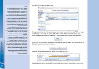Escolha a opção ESCREVER E-MAIL
                                                                                    DICAS:
                                   No alto da tela aparece indicado o e-mail 1- de quem
                                        está enviando a mensagem; 2- Depois em Para: ,
                                  onde deverá ser digitado o endereço do destinatário da
                                     mensagem. Caso seja mais de um destinatário, você
                                      deve separar os endereços de e-mail com vírgulas.
                                Ainda existem outras duas possibilidades: adicionar Cc e
                                                                          adicionar Cco (3).
                                  A opção Cc possibilita o envio desta mensagem Com
                                 Cópia para outro destinatário (clique no link e aparecerá
                                um campo para endereços de e-mail). Esta é uma forma
                                    bastante usada para separar os endereços de e-mail.
                                  Todos que receberão esta mensagem verão os e-mails
                                                                 dos outros destinatários.
                                      A outra opção é para enviar esta mensagem Com
                                 Cópia Oculta (Cco) para algum destinatário. Essa última
                                opção é usada quando você quer enviar uma mensagem
                                      para mais de um usuário, mas quer que o endereço
                                                                                               Coloque o endereço de email da pessoa que deve receber seu email no campo PARA, em segui-
                                        de algum destes não seja visto pelos outros que a
                                                                                receberam.
                                                                                               da o assunto a ser tratado no campo ASSUNTO e na tela digite o conteúdo de seu email.
                                      No campo Assunto ,procure colocar um texto que          Após digitar todo seu conteúdo, pressione o botão ENVIAR para transmitir sua mensagem.
                                       identiﬁque o motivo da sua mensagem. Se for algo
                                   muito importante, coloque um título neste espaço que
                                          identiﬁque a urgência e relevância deste e-mail.
Introdução à Educação Digital




                                 O campo maior é o espaço onde você poderá digitar a
                                                                                               Você ainda tem as opções Salvar agora (para guardar este mensagem para uso posterior) ou
                                 sua mensagem. Aqui são permitidas formatações como
                                as que são usadas nos editores de texto. Veja que existe,
                                                                                               Descartar (para eliminar esta mensagem).
                                     neste caso, uma barra de ferramentas com algumas
                                   opções de formatação de texto (negrito, itálico, cores,
                                                                       alinhamentos, etc.).
                                     Após completar os campos e escrever a mensagem,
                                        clique no botão Enviar para que o seu e-mail seja
                                                                                               Ao enviar seu email aparecerá uma tela de conﬁrmação do envio:
                                                                enviado aos destinatários.




                                                                                               Esta é a garantia de que seu email foi encaminhado para o destino selecionado anteriormente.

80
 