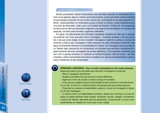[DESTAQUE]
                                                  Muitos provedores utilizam ferramentas que permitem guardar os endereços de e-
                                               mail numa agenda; alguns o fazem automaticamente; outros permitem mesma escolha
                                               os que deseja armazenar na sua conta; outros que você agrupe os e-mails segundo cri-
                                               térios – basta escolher um nome para o grupo e inserir os nomes – pode utilizá-los como
                                               uma lista de discussão [veja como na Unidade de Estudo e Prática 4). Há programas
                                               de leitura de e-mail que permitem organizar uma agenda de atividades com grupos de
                                               pessoas, convidar para reuniões, organizar calendário.
                                                  Em geral, nos laboratórios de informática escolares, trabalha-se mais com o acesso
                                               via webmail, de modo que para trocar mensagens é preciso acessar o site do prove-
                                               dor e de sua conta redigir, enviar e receber mensagens. Quando se utiliza o serviço de
                                               webmail, a leitura das mensagens é feita enquanto se está conectado à Internet, mas
                                               alguns provedores oferecem a possibilidade de “baixar” as mensagens para sua máqui-
                                               na. Nesse caso, precisa ter no computador um software que permita o recebimento e
                                               gerenciamento de suas mensagens de correio eletrônico. Um programa conhecido que
                                               vem com o pacote windows é o Outlook ou Outlook Express, mas há outros – se tiver
                                               interesse, utilize a ferramenta de busca e localize-os e veja se é possível fazer o down-
                                               load e instalá-los no seu computador.
Introdução à Educação Digital




                                                      ATIVIDADE A DISTÂNCIA - Use o e-mail e comunique-se com outras pessoas.
                                                      Agora que sabe como proceder para escrever mensagens e enviá-las,
                                                       Abra o navegador de Internet,
                                                       acesse o provedor de sua conta de correio eletrônico,
                                                       digite seu nome de usuário e senha e clique em acessar.
                                                       Uma vez que a página de sua conta esteja na tela, procure o comando Escre-
                                ENVIE E-MAIL
                                                      ver e-mail ou Novo e o sistema abrirá uma janela para que possa escrever.
                                                       Preencha os campos do destinatário, assunto, corpo da mensagem e clique
                                                      em Enviar mensagem.
                                                       O tema é livre e os destinatários também, desde que conheça o e-mail de
                                                      cada um (pode escrever para amigos, familiares, alunos, colegas, formadores
                                 PRATIQUE             e assim por diante). Aproveite para se apresentar, cumprimentar e contar suas
                                                      expectativas em relação ao curso para o seu colega.

 82
 