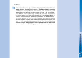 Concluindo...


7   Nesta unidade discutimos algumas ferramentas que possibilitam e auxiliam na in-
    teração, atividade fundamental para o ensino e para a aprendizagem. Foi possível
    também passar pela experiência de criar um e-mail, onde as atividades já reali-
    zadas neste curso, além das futuras, e poderão continuar a ser comunicadas e
    compartilhadas entre os participantes pela troca de mensagens. Tivemos nosso
    primeiro contato com o envio de uma mensagem de e-mail, seja para apenas um
    colega ou para várias pessoas, diversiﬁcando também os assuntos e conteúdos.
    Além disso, alguns pontos ﬁcam abertos à reﬂexão e ao registro para outras unida-
    des: qual o papel do educador neste contexto das novas tecnologias? Como apro-
    veitar o e-mail nas atividades pessoais e escolares? Além disso, reﬂita sobre as
    possíveis mudanças de relacionamento entre os atores escolares em geral, levando
    sempre em conta as possibilidades que a interação traz para a sala de aula.




                                                                                        Introdução à Educação Digital
                                                                                        83
 