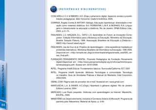 [REFERÊNCIAS BIBLIOGRÁFICAS]


                                COSCARELLI, C.V. & RIBEIRO, A.E. (Orgs.) Letramento digital. Aspectos sociais e possibi-
                                    lidades pedagógicas. Belo Horizonte: Ceale & Autêntica, 2005.
                                CORREIA, Ângela Correia & ANTONY, Geórgia. Educação hipertextual: diversidade e inte-
                                    ração como materiais didáticos. Em: FIORENTINI, L.M.R. & MORAES, R.A. Lingua-
                                    gens e interatividade na educação a distância. Rio de Janeiro: DP&A Editora Ltda.,
                                    2003, p.51-74.
                                FAGUNDES, L.C. MAÇADA, D.L.; SATO, L.S. Aprendizes do Futuro: as Inovações Come-
                                    çaram. Coleção Informática para a Mudança na Educação. Ministério da Educação.
                                    Brasília: Estação Palavra, 1999. Associação Brasileira de Educação a Distância –
                                    ABED http://www2.abed.org.br/
                                FAGUNDES, Léa da Cruz et al. Projetos de Aprendizagem – Uma experiência mediada por
                                    ambientes telemáticos. Workshop Brasileiro de Informática na Educação – WIE 2005.
                                    Disponível em: <http://amadis.lec.ufrgs.br/downloads/artigos/amadis_wie2005_ver-
                                    sao_ﬁnal.pdf>
                                FUNDAÇÃO PENSAMENTO DIGITAL. Proposta Pedagógica da Fundação Pensamento
                                    Digital.Disponível em: <http://www.pensamentodigital.org.br/oﬁcinas/html/propos-
                                    tametodologica.pdf> Acesso em: 02/01/2008.
Introdução à Educação Digital




                                INTEL. Programa Intel® Educar. Fundamentos básicos. Sunnyvale/California: ICT, 2007
                                INTEL. Programa Intel® Aprender. Módulos Tecnologias e comunidade; Tecnologia
                                     no trabalho; Guia de Atividades Práticas e Manual do Mediador. Intel Corportion,
                                     2004/2005.
                                GMAIL.COM. Página web do provedor de e-mail. Acessível em: www.gmail.com
                                MARCUSCHI, L.A. & XAVIER, A.C.(Orgs.) Hipertexto e gêneros digitais. Rio de Janeiro:
                                    Editora Lucerna, 2004.
                                MERCADO, Luis Paulo Leopoldo. Vivências com aprendizagem na Internet. Maceió/AL:
                                    EDUFAL, 2005.
                                MINISTÉRIO do Desenvolvimento, Indústria e Comercio Exterior & Microsoft. Programa de
                                     parceria para Telecentros. Material de Apoio, p. 4-64
84
 