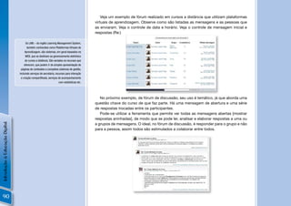 Veja um exemplo de fórum realizado em cursos a distância que utilizam plataformas
                                                                                             virtuais de aprendizagem. Observe como são listadas as mensagens e as pessoas que
                                                                                             as enviaram. Veja o controle de data e horário. Veja o controle de mensagem inicial e
                                                                                             respostas (Re:)

                                      Os LMS – do inglês Learning Management System,
                                       também conhecidos como Plataformas Virtuais de
                                     Aprendizagem, são sistemas, em geral baseados na
                                     WEB, que se destinam ao gerenciamento eletrônico
                                     de cursos a distância. São variados os recursos que
                                    oferecem, que podem ir de simples apresentação de
                                 páginas de conteúdos a completos sistemas de gestão,
                                incluindo serviços de secretaria, recursos para interação
                                 e criação compartilhada, serviços de acompanhamento
                                                                     com estatísticas etc.




                                                                                                No próximo exemplo, de fórum de discussão, seu uso é temático, já que aborda uma
                                                                                             questão chave do curso de que faz parte. Há uma mensagem de abertura e uma série
                                                                                             de respostas trocadas entre os participantes.
                                                                                                Pode-se utilizar a ferramenta que permite ver todas as mensagens abertas [mostrar
                                                                                             respostas aninhadas], de modo que se pode ler, analisar e elaborar respostas a uma ou
Introdução à Educação Digital




                                                                                             a grupos de mensagens. O ideal, no fórum de discussão, é responder para o grupo e não
                                                                                             para a pessoa, assim todos são estimulados a colaborar entre todos.




90
 