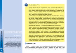 ATIVIDADE DE PRÁTICA 1

                                                                                                     Entre no site indicado pelo formador, onde estará disponível o fórum de discus-
                                                                                                     são. O tema dessa discussão é o papel do educador e as mudanças ocorridas
                                                                                                     com a inserção da tecnologia na sala de aula. Esse tema já foi apresentado na
                                                                                                     Unidade 3, onde você recebeu um texto para ler e reﬂetir. Retomaremos a partir
                                                                                                     do texto e das suas descobertas até este momento.
                                                                                                     Veja a pergunta que orientará a discussão de todos:
                                                                                                     O computador na sala de aula modiﬁca a forma de dar aulas? Nisso, provavel-
                                                                                                     mente, todos concordam que sim. Mas o que exatamente muda? Vamos pensar
                                                                                                     nas relações entre as pessoas, entre professores e alunos. O que poderíamos
                                                                                                     destacar como mudanças provenientes do uso das tecnologias, principalmente
                                                                                                     do uso do computador e da internet. O que passa a acontecer de novo, que an-
                                                                                                     tes não era possível? Como o educador passa a agir e qual é agora o seu papel
                                                                                                     nesta época de uso dos recursos de comunicação e interação?
                                                                                                     Vamos discutir sobre isso, buscando compartilhar idéias e experiências?
                                                                                                     Registre no fórum a sua opinião sobre este assunto, buscando levar em conta
                                                                                                     todos os pontos importantes, levantando questões para os colegas ou apre-
                                                                                                     sentando suas experiências. Após, você também pode responder ao comen-
                                                                                                     tário de outros colegas no fórum. O objetivo é que todos possam trocar idéias
Introdução à Educação Digital




                                              Conversa em tempo real? O isso signiﬁca?
                                                                                                     sobre essas mudanças na escola, já que elas trazem muita angústia e incerteza
                                                                                                     em vários momentos.
                                                                  [GLOSSÁRIO]                        Caso não tenha acesso à Internet, converse com o formador e participe da
                                                                                                     dinâmica sobre fórum de discussão. Lembre-se que um fórum assemelha-se a
                                   Síncrono: Termo utilizado na educação a distância para            uma discussão registrada (em livro de atas, computador etc). Uma mensagem
                                      caracterizar o ambiente em que alunos e professores
                                                                                                     inicial desencadeia uma série de respostas, em que os envolvidos argumentam
                                estabelecem comunicação intermediada por computadores
                                          de forma simultânea. No ambiente síncrono todos
                                                                                                     e contra-argumentam sobre um episódio qualquer até a solução ﬁnal.
                                            estão em contato com a rede ao mesmo tempo.
                                      Algumas ferramentas de cooperação síncrona são as
                                  vídeoconferências, os editores cooperativos e as sessões
                                                                                              2   Bate-papo (Chat)

                                       de chat. O ambiente síncrono difere-se do ambiente
                                     assíncrono, em que não há participação simultânea de
                                                                                                O chat é uma ferramenta de comunicação síncrona muito usada, pois possibilita a
                                 todos os envolvidos no processo de ensino-aprendizagem      troca de mensagens de forma bastante ágil, rápida e, na maioria das vezes, breve. É uma
                                                                 na rede de computadores     conversa em tempo real, na qual os participantes digitam suas perguntas, respostas ou
 92
 