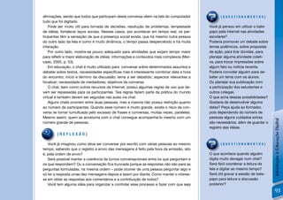 aﬁrmações, sendo que todos que participam desta conversa vêem na tela do computador             [QUESTIONAMENTOS]
tudo que foi digitado.
    Pode ser muito útil para tomada de decisões, resolução de problemas, tempestade       Você já pensou em utilizar o bate-
de idéias, fortalecer laços sociais. Nesses casos, por acontecer em tempo real, os par-   papo pela internet nas atividades
ticipantes têm a sensação de que a presença social existe, que há mesmo outra pessoa      escolares?
do outro lado da tela e como é muito dinâmica, o tempo passa despercebido e há muita      Poderia promover um debate sobre
interação.                                                                                temas polêmicos, sobre propostas
    Por outro lado, mostra-se pouco adequado para atividades que exijam tempo maior       de ação, para tirar dúvidas, para
para reﬂetir e maior elaboração de idéias, informações e conteúdos mais complexos (Mer-   planejar alguma atividade coleti-
cado, 2005, p. 53).                                                                       va, para trocar impressões sobre
    Em educação, o chat é muito utilizado para conversar sobre determinados assuntos e    algum fato ou notícia recente.
debater sobre textos, necessidades especíﬁcas mas é interessante combinar data e hora     Poderia convidar alguém para de-
do encontro; início e término da discussão; tema a ser debatido; aspectos relevantes a    bater um tema com os alunos.
focalizar; necessidade de mediadores; objetivos da conversa.                              Ou planejar sua publicação com
    O chat, bem como outros recursos da Internet, possui algumas regras de uso que de-    a participação dos estudantes e
vem ser repassadas para os participantes. Tais regras fazem parte da prática do mundo     outros colegas.
virtual e também devem ser seguidas nas aulas via chat.                                   O que acha dessas possibilidades?
    Alguns chats ocorrem entre duas pessoas, mas a maioria não possui restrição quanto    Gostaria de desenvolver alguma
ao número de participantes. Quando esse número é muito grande, existe o risco da con-     delas? Peça ajuda ao formador,
versa se tornar tumultuada pelo excesso de frases e conversas, muitas vezes, paralelas.   pois dependendo do número de
Mesmo assim, quem se acostuma com o chat consegue acompanhá-lo mesmo com um               pessoas alguns cuidados extras




                                                                                                                               Introdução à Educação Digital
número grande de pessoas.                                                                 são necessários, além de guardar o
                                                                                          registro das idéias.
        [REFLEXÃO]

   Você já imaginou como deve ser conversar por escrito com várias pessoas ao mesmo             [QUESTIONAMENTOS]
tempo, sabendo que o registro e envio das mensagens é feito pela hora da emissão, isto
é, pela ordem de envio?                                                                   O que acontece quando alguém
   Será possível manter a coerência de turnos conversacionais entre os que perguntam e    digita muito devagar num chat?
os que respondem? Ou a conversação ﬁca truncada porque as respostas não são para as       Será fácil coordenar a leitura da
perguntas formuladas, na mesma ordem – pode ocorrer de uma pessoa perguntar algo e        tela e digitar ao mesmo tempo?
só ter a resposta umas dez mensagens depois e assim por diante. Como manter o interes-    Será útil gravar a sessão de bate-
se em obter as respostas aos comentários e a contribuição de todos?                       papo para leitura e discussão
   Você tem alguma idéia para organizar e controlar esse processo e fazer com que seja    posterior?
                                                                                                                               93
 