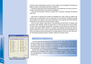 produtivo para os participantes, tendo em vista o objetivo da conversação? Considera que
                                                                       pode ser usado na educação presencial e a distância?
                                                                          Participe de bate-papo sobre essa problemática, que poderá ser útil a todos, procuran-
                                                                       do fazer encaminhamentos para a prática pedagógica.
                                                                          Caso não tenha acesso à Internet, converse com o formador e participe da dinâmica
                                                                       sobre chat.

                                                                          São muitos os assuntos que podem ser abordados em chats, sendo que alguns são
                                                                       educacionais ou proﬁssionais, mas em geral esta é uma ferramenta usada para simples
                                                                       comunicação entre pessoas. Isso ocorre, geralmente, entre pessoas que estão distantes
                                                                       ﬁsicamente ou que querem conversar de forma rápida.
                                                                          Entre os jovens, alguns chats ﬁcaram muito populares por permitirem um espaço para
                                                                       conhecer outras pessoas, sendo que alguns têm um intuito de aproximar futuros casais.
                                                                       Por este motivo, para alguns educadores e familiares os chats devem ser tratados com
                                                                       cuidado, pois alguns podem oferecer um espaço de exagerada exposição de crianças,
                                                                       jovens e adultos. Por isso, o chat é uma das ferramentas que devem ser trabalhadas com
                                                                       todos, principalmente para lhes apresentar condutas seguras na Internet, como não forne-
                                                                       cer informações pessoais (senhas, endereço, telefone, etc) dentre outros.
Introdução à Educação Digital




                                                                            [DESTAQUE]

                                                                           A escrita pode inibir as pessoas que participam de um chat, porque não se dispõe
                                                                        de alguns recursos de comunicação que utilizamos na conversação oral, como tom de
                                                                        voz, gestos. Pode-se usar os emoticons (ou smileys) ou símbolos para mostrar algum
                                                                        sentido particular, retomar confusões ou inferências erradas [ muitas ferramentas de
                                                                        chat apresentam o emoticon na barra de digitação].
                                                                           Mas isso ﬁca mais complicado quando a velocidade de conversação é grande e a
                                                                        quantidade de mensagens corta o ﬂuxo da conversação, obriga a mudar o tema e a
                                                                        usar abreviações [vc= você; tb = também; pq = porque; EMHO = em minha humilde
                                                                        opinião, etc.].


                                Figura 4.4. Conheça alguns emoticons

94
 