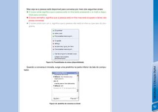 Mas veja se a pessoa está disponível para conversa por meio dos seguintes sinais:
   O ícone verde signiﬁca que a pessoa está on-line (está acessando o e-mail) e dispo-
    nível para conversa.
   O ícone vermelho, signiﬁca que a pessoa está on-line mas está ocupado e talvez não
    possa conversar.
   O ícone cinza com um x, signiﬁca que a pessoa não está on-line ou que saiu do pro-
    grama.




                       Figura 4.8: Possibilidades de status (disponibilidade).


   Quando a conversa é iniciada, surge uma janelinha na parte inferior da tela do compu-




                                                                                           Introdução à Educação Digital
tador.




                           Figura 4.9: Janelinha de conversa no Gmail.

                                                                                           97
 