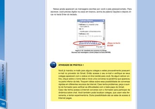 Nessa janela aparecem as mensagens escritas por você e pela pessoa/contato. Para
                                escrever, você precisa digitar na caixa em branco, acima da palavra Opções e depois cli-
                                car no tecla Enter do teclado.




                                                           Figura 4.10: Janelinha de conversa no Gmail.
                                                      Escreva sua mensagem e envie (clique na tecla ENTER)




                                        ATIVIDADE DE PRÁTICA 1
Introdução à Educação Digital




                                        Você já mandou e-mails para alguns colegas e estes provavelmente possuem
                                        e-mail no provedor do Gmail. Então acesse o seu e-mail e veriﬁque se seus
                                        colegas aparecem com o status on-line (verde) para você. Se algum estiver on-
                                        line, clique sobre o nome dele e inicie uma conversa na janelinha que apareceu
                                        na parte inferior da tela. Troquem idéias sobre essa possibilidade de conversas
                                        rápidas em diferentes recursos da internet. Caso tenha problemas, peça o auxí-
                                        lio do formador para veriﬁcar as diﬁculdades com o bate-papo do Gmail.
                                        Caso não tenha acesso à Internet converse com o formador para participar da
                                        dinâmica sobre chat. Você também pode localizar colegas, que usam esta fer-
                                        ramenta, e tentar experimentá-la. Outra possibilidade são as salas de acesso à
                                        Internet pagas.


 98
 