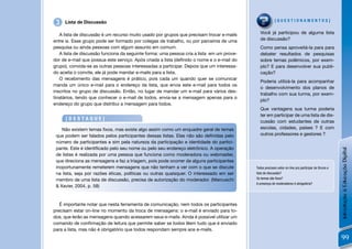 3   Lista de Discussão                                                                                 [QUESTIONAMENTOS]


   A lista de discussão é um recurso muito usado por grupos que precisam trocar e-mails      Você já participou de alguma lista
entre si. Esse grupo pode ser formado por colegas de trabalho, ou por parceiros de uma       de discussão?
pesquisa ou ainda pessoas com algum assunto em comum.                                        Como pensa aproveitá-la para para
   A lista de discussão funciona da seguinte forma: uma pessoa cria a lista em um prove-     debater resultados de pesquisas
dor de e-mail que possua este serviço. Após criada a lista (deﬁnido o nome e o e-mail do     sobre temas polêmicos, por exem-
grupo), convida-se as outras pessoas interessadas a participar. Depois que um interessa-     plo? E para desenvolver sua publi-
do aceita o convite, ele já pode mandar e-mails para a lista.                                cação?
   O recebimento das mensagens é prático, pois cada um quando quer se comunicar
                                                                                             Poderia utilizá-la para acompanhar
manda um único e-mail para o endereço da lista, que envia este e-mail para todos os
                                                                                             o desenvolvimento dos planos de
inscritos no grupo de discussão. Então, no lugar de mandar um e-mail para vários des-
                                                                                             trabalho com sua turma, por exem-
tinatários, tendo que conhecer o e-mail de todos, envia-se a mensagem apenas para o
                                                                                             plo?
endereço do grupo que distribui a mensagem para todos.
                                                                                             Que vantagens sua turma poderia
                                                                                             ter em participar de uma lista de dis-
     [DESTAQUE]
                                                                                             cussão com estudantes de outras
    Não existem temas ﬁxos, mas existe algo assim como um enquadre geral de temas            escolas, cidades, países ? E com
 que podem ser falados pelos participantes dessas listas. Elas não são deﬁnidas pelo         outros professores e gestores ?
 número de participantes e sim pela natureza da participação e identidade do partici-
 pante. Este é identiﬁcado pelo seu nome ou pelo seu endereço eletrônico. A operação




                                                                                                                                                     Introdução à Educação Digital
 de listas é realizada por uma pessoa que funciona como moderadora ou webmaster,
 que direciona as mensagens e faz a triagem, pois pode ocorrer de alguns participantes
 inoportunamente remeterem mensagens que não tenham a ver com o que se discute             Todos precisam estar on-line pra participar de fóruns e
 na lista, seja por razões éticas, políticas ou outras quaisquer. O interessado em ser     lista de discussão?
 membro de uma lista de discussão, precisa de autorização do moderador. (Marcuschi         Os temas são ﬁxos?
                                                                                           A presença de moderadores é obrigatória?
 & Xavier, 2004, p. 58)


   É importante notar que nesta ferramenta de comunicação, nem todos os participantes
precisam estar on-line no momento da troca de mensagens: o e-mail é enviado para to-
dos, que lerão as mensagens quando acessarem seus e-mails. Ainda é possível utilizar um
comando de conﬁrmação de leitura que permite saber se todos lêem tudo que é enviado
para a lista, mas não é obrigatório que todos respondam sempre aos e-mails.
                                                                                                                                                     99
 