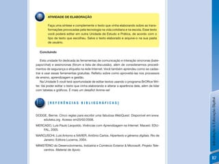 ATIVIDADE DE ELABORAÇÃO

        Faça uma síntese e complemente o texto que vinha elaborando sobre as trans-
        formações provocadas pela tecnologia na vida cotidiana e na escola. Esse texto
        você poderá editar em outra Unidade de Estudo e Prática, de acordo com o
        tipo de texto que escolheu. Salve o texto elaborado e arquive-o na sua pasta
        de usuário.


  Concluindo

    Esta unidade foi dedicada às ferramentas de comunicação e interação síncronas (bate-
papo/chat) e assíncronas (fórum e lista de discussão), além de considerarmos procedi-
mentos de segurança e etiqueta na rede Internet. Você também aprendeu como se cadas-
trar	e	usar	essas	ferramentas	gratuitas.	Refletiu	sobre	como	aproveitá-las	nos	processos	
de ensino, aprendizagem e gestão.
    Na	Unidade	5	você	terá	oportunidade	de	editar	textos	usando	o	programa	BrOffice	Wri-
ter. Vai poder editar o texto que vinha elaborando e alterar a aparência dele, além de lidar
com	tabelas	e	gráficos.	É	mais	um	desafio!	Anime-se!




                                                                                               Introdução à Educação Digital
        [REfERênCias BiBLioGRÁfiCas]


DODGE, Bernie. Cinco reglas para escribir uma fabulosa WebQuest. Disponível em:www.
    eduteka.org Acesso em20/02/2008.
MERCADO, Luís Paulo Leopoldo. Vivências com Aprendizagem na Internet. Maceió: EDU-
    FAL, 2005.
MARCUSCHI, Luis Antonio e XAVIER, Antônio Carlos. Hipertexto e gêneros digitais. Rio de
    janeiro: Editora Lucerna, 2004.
MINISTÉRIO do Desenvolvimento, Indústria e Comércio Exterior & Microsoft. Projeto Tele-
     centros. Material de Apoio.

                                                                                               117
 