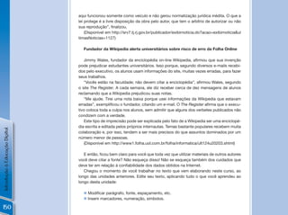 aqui funcionou somente como veículo e não gerou normatização jurídica inédita. O que a
                                lei protege é a livre disposição da obra pelo autor, que tem o arbítrio de autorizar ou não
                                sua	reprodução”,	finalizou.	
                                    (Disponível em http://srv7.tj.rj.gov.br/publicador/exibirnoticia.do?acao=exibirnoticia&ul
                                timasNoticias=1127)

                                  Fundador da Wikipedia alerta universitários sobre risco de erro da Folha Online

                                   Jimmy	Wales,	fundador	da	enciclopédia	on-line	Wikipedia,	afirmou	que	sua	invenção	
                                pode prejudicar estudantes universitários. Isso porque, segundo diversos e-mails recebi-
                                dos pelo executivo, os alunos usam informações do site, muitas vezes erradas, para fazer
                                seus trabalhos.
                                   “Vocês	estão	na	faculdade;	não	devem	citar	a	enciclopédia”,	afirmou	Wales,	segundo	
                                o site The Register. A cada semana, ele diz receber cerca de dez mensagens de alunos
                                reclamando que a Wikipedia prejudicou suas notas.
                                   “Me ajude. Tirei uma nota baixa porque usei informações da Wikipedia que estavam
                                erradas”,	exemplificou	o	fundador,	citando	um	e-mail.	O	The Register	afirma	que	o	execu-
                                tivo coloca toda a culpa nos alunos, sem admitir que alguns dos verbetes publicados não
                                condizem com a verdade.
                                   Este tipo de imprecisão pode ser explicada pelo fato de a Wikipedia ser uma enciclopé-
                                dia escrita e editada pelos próprios internautas. Temas bastante populares recebem muita
Introdução à Educação Digital




                                colaboração e, por isso, tendem a ser mais precisos do que assuntos dominados por um
                                número menor de pessoas.
                                   (Disponível em http://www1.folha.uol.com.br/folha/informatica/ult124u20203.shtml)

                                   E	então,	ficou	bem	claro	para	você	que	toda	vez	que	utilizar	materiais	de	outros	autores	
                                você deve citar a fonte? Não esqueça disso! Não se esqueça também dos cuidados que
                                deve	ter	em	relação	à	confiabilidade	dos	dados	obtidos	na	Internet.
                                   Chegou o momento de você trabalhar no texto que vem elaborando neste curso, ao
                                longo das unidades anteriores. Edite seu texto, aplicando tudo o que você aprendeu ao
                                longo desta unidade:

                                  n Modificar	parágrafo,	fonte,	espaçamento,	etc.
                                  n Inserir marcadores, numeração, símbolos.

150
 