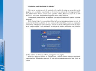 O que mais posso encontrar na Internet?

                                   Além de ser um instrumento de busca de informações de todas as partes do mundo
                                (páginas	com	conteúdos	específicos),	ou	simplesmente	de	troca	de	mensagens	eletrôni-
                                cas, a Internet nos oferece serviços como agendas, cartões, dicionários, consulta ao CEP
                                e ao DDD, tradutores, download de programas, entre outros serviços.
                                   Existem ainda outras formas de pesquisar e de encontrar resultados. Vamos conhecer
                                algumas?
                                   O site Kartoo (http://www.kartoo.com/) é uma ferramenta de pesquisa que em vez de
                                apresentar os links resultantes de uma busca na forma de listas, mostra os resultados
                                em	formato	cartográfico,	como	os	mapas	conceituais.	Cada	esfera	apresentada	do	mapa	
                                é um site encontrado e sua pertinência em relação ao tema é demarcada pelo tamanho
Introdução à Educação Digital




                                                                                                       !
                                destas esferas. Ao clicar nas esferas, carregamos uma página.
                                  Assim que digitar os termos da sua pesquisa, o Kartoo analisa, interroga os motores
                                de busca mais pertinentes, seleciona os sites e publica esses resultados sob forma de
                                mapa.




164
 