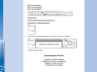 Barra de comandos;
                                Barra de ferramentas;
                                Barra de formatação:




                                Abas de ação:


                                Visualizador de slides preparados:




                                n Escolha o modelo padrão (título e texto) para iniciarmos o trabalho:
Introdução à Educação Digital




                                n Digite o seguinte texto:



                                                             Apresentação Proinfo

                                                           A escola é o lugar da vivência
                                                        respeitosa e deve ser um repositório
                                                            orgulhoso e crítico de tantas
                                                             conquistas da humanidade


186
 