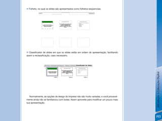 n	Folheto,	no	qual	os	slides	são	apresentados	como	folhetos	seqüenciais.




n	 Classificador	de	slides	em	que	os	slides	estão	em	ordem	de	apresentação,	facilitando	
assim	a	reclassificação,	caso	necessário.




                                                                                           Introdução à Educação Digital
  Normalmente, as opções de design do Impress não são muito variadas, e você provavel-
mente	ainda	não	se	familiarizou	com	todas.	Assim	aproveite	para	modificar	um	pouco	mais	
sua apresentação.




                                                                                           193
 