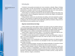 [REfLEXÃo]
                                                            Introdução
                                Você já escreveu em um      A Internet é uma grande provocadora de novos conceitos e atitudes. Blogs e fotologs
                                diário?                  são a atual “febre” da rede, pois permitem ao usuário fazer diários, relatos on-line, expor
                                                         pensamentos, emoções e pontos de vista, compartilhando tudo isso com outras pessoas
                                                         em todos os cantos do mundo, numa interação de forma jamais vista.
                                                            O termo blog é um neologismo derivado da união das palavras inglesas web (rede) e log
                                                         (diário de bordo, onde os navegadores registravam os eventos das viagens, principalmente
                                                         aqueles ligados ao clima).
                                                            O blog, portanto, trata-se de uma abreviatura de weblog, onde web representa a própria
                                                         Internet, e log caracteriza os registros que são realizados pelo usuário do blog - o blogger,
                                                         ou blogueiro. De uma forma geral e mais simplificada, podemos considerar o blog como um
                                                         diário eletrônico que as pessoas criam na Internet.

                                                            Algumas características dos blogs

                                                            O blog é definido como diário digital na Internet, que pode ser visto por qualquer pessoa e
                                                         onde se pode disponibilizar pensamentos, idéias e produções (BliG - http://blig.ig.com.br; We-
                                                         bloggerBrasil, http://weblogger.terra.com.br); permite trabalhar com textos escritos, escolher e
                                                         inserir imagens e sons; e pode ter características semelhantes aos diários manuscritos.
                                                            Lejeune (2000, citado por Komesu, 2004, p. 114) menciona o tratamento dado ao tem-
                                                         po, ao espaço e à estética como características importantes dos blogs.
Introdução à Educação Digital




                                                            A relação de tempo está presente no cabeçalho e na data que antecedem o corpo do
                                                         texto e na própria apresentação dos textos (em ordem de data, da mais recente para a
                                                         mais antiga ou ao contrário).
                                                            Os blogs chegam a ser considerados como produções síncronas, em razão da quase
                                                         simultaneidade entre o que se escreve, sua veiculação na rede e seu acesso por alguém
                                                         que esteja conectado.
                                                            Quanto às questões de espaço, em geral, nas matérias publicadas, há menções a locais
                                                         determinados, para contextualizar as experiências sobre as quais se escreve.
                                                            Sobre a estética (design ou layout), existem alguns formatos disponíveis no próprio site
                                                         que oferece o serviço e a hospedagem, o que facilita ao leigo a apresentação das idéias
                                                         em seu blog utilizando os templates (modelos prontos para serem usados). Esses modelos
                                                         garantem uma estética muito próxima da utilizada em revistas e jornais, ou seja, texto em
                                                         colunas, editoriais, imagens, comentários.

208
 