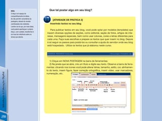 DiCa:                                   Que tal postar algo em seu blog?
                                O blog é um espaço de
                                compartilhamento de idéias.
                                Ao não permitir comentários às
                                                                           [ATIVIDADE DE PRÁTICA 2]
                                postagens, deixará de receber
                                contribuições dos visitantes.           Inserindo textos no seu blog
                                Lembre-se de que, por meio delas,
                                você poderá aperfeiçoar o próprio       Para publicar textos em seu blog, você pode optar por modelos (templates) que
                                blog e, com cuidado, transformá-lo
                                                                     trazem diversas opções de seções, como editorial, seção de fotos, artigos de inte-
                                em local de referência sobre os
                                temas que aborda.                    resse, mensagens especiais, bem como usar colunas, cores e letras diferentes para
                                                                     cada uma. Faça suas escolhas e prepare os textos que quer inserir no blog. Depois
                                                                     é só seguir os passos para postá-los ou consultar a ajuda do servidor onde seu blog
                                                                     está hospedado. Utilize os textos que já elaborou neste curso.




                                                                        1) Clique em NOVA POSTAGEM na barra de ferramentas:
                                                                        2) Na janela que se abre, crie um título e digite seu texto. Observe a barra de ferra-
                                                                     mentas: clicando nos ícones você pode alterar letras, tamanho, estilo, cor, alinhamen-
                                                                     to	do	texto,	inserir	figura,	fazer	correção	ortográfica,	inserir	vídeo,	usar	marcadores,	
Introdução à Educação Digital




                                                                     numeração, etc.




                                                                                                                                                          !

218
 