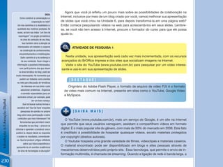 Agora	que	você	já	refletiu	um	pouco	mais	sobre	as	possibilidades	de	colaboração	na	
                                                                   DiCa:
                                      Como construir a conversação e a
                                                                            Internet, inclusive por meio de um blog criado por você, vamos melhorar sua apresentação
                                                    cooperação na rede?     de slides que você criou na Unidade 6, para depois transformá-la em uma página web?
                                   Um dos caminhos é a atualidade e a       Então comece pesquisando vídeos na web para acrescentá-los em seus slides. Lembre-
                                  qualidade das matérias postadas. Às       se, se você não tem acesso à Internet, procure o formador do curso para que ele possa
                                  vezes, se tem nas mãos “um furo de
                                                                            ajudá-lo.
                                    reportagem” (no jargão jornalístico)
                                       na área de conteúdo de seu blog.
                                         Isso também atrai a atenção de
                                   interessados em debater e cooperar       PES QUI SA
                                                                                          ATIVIDADE DE PESQUISA 1
                                      na construção de conhecimentos,
                                     encaminhamentos e mobilizações.
                                       Outro caminho é a do endereço e         Nesta unidade, sua apresentação será cada vez mais incrementada, com os recursos
                                        de seu conteúdo. Fazer chegar a      avançados	do	BrOffice	Impress	e	dos	sites	que	socializam	imagens	na	Internet.	
                                  informação a possíveis interessados,         Visite o site do YouTube (www.youtube.com.br) para pesquisar por um vídeo interes-
                                     com perfil próximo dos que atuam        sante e usá-lo em sua apresentação de slides.
                                     na área temática do blog, pode ser
                                muito interessante. Há momentos que
                                      podem ser tratados como eventos                    [DEstaQuE]
                                  na rede para discussão de temáticas
                                        de interesse em sua área e para            Originário do Adobe Flash Player, o formato de arquivo de vídeo FLV é o formato
                                       solucionar problemas. Organizar          de vídeo mais comum na Internet, presente em sites como o YouTube, Google Vídeo
                                       e convidar especialistas para um
                                                                                e MySpace.
                                   seminário virtual, por exemplo, pode
Introdução à Educação Digital




                                                    ser um bom começo.
                                          Que tal buscar outras formas e
                                  socializá-las? Que tal fazer enquetes
                                       (pesquisas de opinião) no próprio                  [saiBa mais]
                                  blog sobre essa participação e sobre
                                   conteúdos que mais interessam? Há
                                                                               O YouTube (www.youtube.com.br), mais um serviço do Google, é um site na Internet
                                      ferramentas que permitem inserir
                                                                            que permite que seus usuários carreguem, assistam e compartilhem vídeos em formato
                                     enquetes no seu blog – procure se
                                informar e aprender a construir uma e       digital. É o mais popular site do gênero, com mais de 50% do mercado em 2006. Este fato
                                 publicá-la; depois tabule as respostas     é creditado à possibilidade de hospedar quaisquer vídeos, exceto materiais protegidos
                                 e analise os resultados, comentando-       por copyright (direitos autorais).
                                  os. Que tal produzir artigos refletindo
                                                                               O	Youtube	hospeda	uma	grande	variedade	de	filmes,	videoclipes	e	materiais	caseiros.	
                                           sobre sua futura experiência e
                                                                            O material encontrado pode ser disponibilizado em blogs e sites pessoais através de
                                 apresentá-la em eventos acadêmicos
                                   da área de tecnologias e educação?       mecanismos desenvolvidos pelo próprio site. Essa tecnologia, que permite o envio de in-
                                                                            formação multimídia, é chamada de streaming. Quando a ligação de rede é banda larga, a

230
 