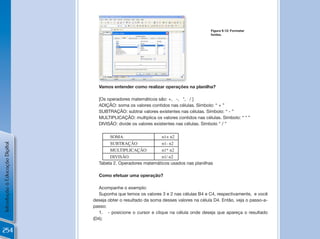 Figura 9.12: Formatar
                                                                                        fontes.




                                                                           !

                                  Vamos entender como realizar operações na planilha?

                                  [Os operadores matemáticos são: +, -, *, / ]
                                  ADIçÃO: soma os valores contidos nas células. Símbolo: “ + ”
                                  SUBTRAçÃO: subtrai valores existentes nas células. Símbolo: “ - ”
                                  MULTIPLICAçÃO: multiplica os valores contidos nas células. Símbolo: “ * ”
                                  DIVISÃO: divide os valores existentes nas células. Símbolo “ / ”

                                       SOMA                    n1+ n2
                                       SUBTRAÇÃO               n1- n2
Introdução à Educação Digital




                                       MULTIPLICAÇÃO           n1* n2
                                       DIVISÃO                 n1/ n2
                                  Tabela 2. Operadores matemáticos usados nas planilhas

                                  Como efetuar uma operação?

                                   Acompanhe o exemplo:
                                   Suponha que temos os valores 3 e 2 nas células B4 e C4, respectivamente, e você
                                deseja obter o resultado da soma desses valores na célula D4. Então, veja o passo-a-
                                passo:
                                   1. - posicione o cursor e clique na célula onde deseja que apareça o resultado
                                (D4);

254
 