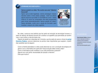 ATIVIDADE DE EXECUÇÃO 4

        Vamos assistir ao vídeo “Do sonho aos ares” (Santos
        Dumont)?
        Agora que já está logado(a), vamos prosseguir nossos
        estudos sobre o tema desta unidade. Você vai utilizar
        alguns arquivos que estão no CD-ROM do curso – basta
        inseri-lo no drive do computador. Ele está programado           “Do sonho aos ares”
                                                                         (santos Dumont)
        para iniciar automaticamente. Vamos assistir ao vídeo?        Fonte do ícone: Curso TV
        Nesta atividade, conte com a ajuda do formador para            na escola e os desafios
                                                                          de hoje, v.2, p. 45
        localizar o arquivo do vídeo sugerido.




  No vídeo, conta-se uma história que faz parte da evolução da tecnologia humana, a              [GLossÁRio]
partir do esforço de Santos Dumont em construir um aparelho que permitisse ao homem
voar, o que mudou a vida de todos nós.                                                           Portal Domínio Público: biblioteca
  Depois de assistir ao videoclipe de 3 minutos, que faz parte do acervo virtual do portal       virtual à disposição de todos os
                                                                                                 usuários da rede mundial de
Domínio Público, procure relacionar os pontos mais importantes que surgiram, a partir
                                                                                                 computadores (Internet). Você pode
das questões que se seguem:                                                                      acessá-lo em:




                                                                                                                                      Introdução à Educação Digital
                                                                                                 http://www.dominiopublico.gov.br
  Como a história abordada no vídeo pode relacionar-se com a evolução tecnológica em
  geral e com a informática em particular? Essa evolução afeta nossas vidas?
  Como a informática pode modificar a sua vida profissional e pessoal?
  Alguma vez você sentiu necessidade de acessar a Internet?
  Para qual motivo?




                                                                                                                                      27
 