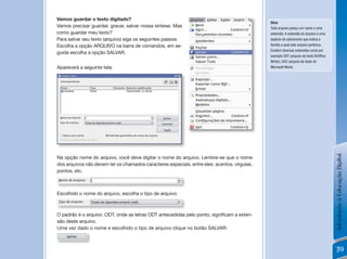Vamos guardar o texto digitado?
                                                                                              Dica:
Vamos precisar guardar, gravar, salvar nossa síntese. Mas                                     Todo arquivo possui um nome e uma
como guardar meu texto?                                                                       extensão. A extensão do arquivo é uma
Para salvar seu texto (arquivo) siga os seguintes passos:                                     espécie de sobrenome que indica a
Escolha a opção ARQUIVO na barra de comandos, em se-                                          família a qual este arquivo pertence.
                                                                                              Existem diversas extensões como por
guida escolha a opção SALVAR.
                                                                                              exemplo ODT (arquivo de texto BrOffice
                                                                                              Writer), DOC (arquivo de texto do
Aparecerá a seguinte tela:                                                                    Microsoft Word).




                                                                                                                                       Introdução à Educação Digital
Na opção nome do arquivo, você deve digitar o nome do arquivo. Lembre-se que o nome
dos arquivos não devem ter os chamados caracteres especiais, entre eles: acentos, vírgulas,
pontos, etc.



Escolhido o nome do arquivo, escolha o tipo de arquivo:



O	padrão	é	o	arquivo	.ODT,	onde	as	letras	ODT	antecedidas	pelo	ponto,	significam	a	exten-
são deste arquivo.
Uma vez dado o nome e escolhido o tipo de arquivo clique no botão SALVAR:



                                                                                                                                       39
 