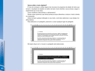 Vamos editar o texto digitado?
                                    É hora de começar a utilizar alguns dos recursos do programa de edição de texto que
                                tornam o resultado do trabalho no editor de texto muito divertido. Leia as dicas a seguir e
                                experimente-as no seu texto.
                                    Como	modificar	a	letra	(fonte)	e	o	alinhamento?
                                    Muitas vezes queremos usar letras (fontes) de tipos diferentes e colocar o texto à direita
                                ou à esquerda.
                                    Antes de fazer qualquer alteração no seu texto, você deve selecionar o que deseja mo-
                                dificar/alterar.	
                                    Para selecionar um parágrafo, posicione o cursor qualquer lugar do parágrafo.
Introdução à Educação Digital




                                   Dê duplo clique com o mouse e o parágrafo será selecionado.




40
 