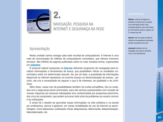2.                                                                  [GLossÁRio]

                                                                                              Website: conjunto de páginas ou
                                                                                              ambiente na Internet que é ocupado
                          NAVEGAÇÃO, PESQUISA NA                                              com informações (textos, fotos,
                                                                                              animações gráficas, sons e até vídeos)
                          INTERNET E SEGURANÇA NA REDE                                        de uma empresa, governo, pessoa, etc.
                                                                                              É o mesmo que site.

                                                                                              internet: rede em escala mundial de
                                                                                              milhões de computadores conectados,
                                                                                              também conhecida como web.


  Apresentação                                                                                iceweasel: software livre de
                                                                                              navegação, que roda em ambiente
                                                                                              Linux e Linux Educacional.
   Nesta unidade vamos navegar pela rede mundial de computadores. A Internet é uma
rede de comunicação de milhões de computadores conectados, que oferece inúmeros
serviços. São bilhões de páginas publicadas sobre os mais variados temas, organizadas
em websites.
   É possível realizar pesquisas na Internet utilizando programas de navegação para lo-
calizar informações e ferramentas de busca, que possibilitam refinar os resultados en-




                                                                                                                                       Introdução à Educação Digital
contrados sobre um determinado assunto. Se, por um lado, a quantidade de informações
disponível na Internet representa um enorme avanço na democratização de acesso, por
outro, ela cria a necessidade de separar o que é de interesse, de qualidade e de confi-
ança.
   Além disso, nesse mar de possibilidades também há muitas armadilhas. Daí os cuida-
dos com a segurança serem primordiais, para não sermos surpreendidos com invasão de
nossas máquinas por pessoas indesejadas e/ou contaminadas por programas denomina-
dos vírus de computador, que podem provocar toda sorte de problemas ao usuário comum
e às instituições.
   E ainda há o desafio de aproveitar essas informações na vida cotidiana e na escola
por professores, alunos e gestores, em várias modalidades de uso da Internet na apren-
dizagem, como teleacesso, publicação virtual, telepresença, teleconsulta, teleparticipação,
telecolaboração, etc.

                                                                                                                                       49
 