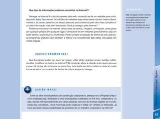 Que tipo de informação podemos encontrar na Internet?                                           [GLossÁRio]

                                                                                                   Link: uma ligação. Também conhecido
   Navegar na Internet é o ato de passear pela web, movendo-se de um website para outro,           em português pelo correspondente
seguindo links. Na Internet, há milhões de websites disponíveis (esse número cresce diaria-        termo inglês, hyperlink. É uma
mente) e, às vezes, perde-se um tempo precioso procurando-se pelo site mais completo e/            referência que consta em um
ou pela informação mais bem elaborada. Você já navegou pela Internet?                              documento em hipertexto que leva e/
                                                                                                   ou liga a outro documento ou a outro
   Podemos encontrar na Internet vários tipos de textos, imagens, animações, produzidas
                                                                                                   recurso.
por qualquer pessoa em qualquer lugar, e armazená-los em websites gratuitamente, seja um
texto escrito, audiovisual ou multimídia. Pode-se fazer a tradução de textos da web usando-
se programas gratuitos que facilitam a leitura e a compreensão das idéias veiculadas em
outras línguas.




         [QuEstionamEntos]

   Que lhe parece poder ver, ouvir, ler, gravar, voltar atrás, avançar, enviar, receber, editar,
revisitar,	modificar	os	textos	na	Internet?	Tal	condição	altera	a	relação	entre	quem	escreve	
e quem lê, já que são inúmeros os caminhos, tudo pode ser feito e refeito e cada um pode
tornar-se autor, ou co-autor de textos de outros enquanto navega.




                                                                                                                                          Introdução à Educação Digital
         [saiBa mais]

    Entre os sites enciclopédicos de construção colaborativa, destaca-se a Wikipedia [http://
 www.wikipedia.org].	Wikipédia	é	uma	enciclopédia	multilíngüe	on-line	livre,	colaborativa,	ou	
 seja, escrita internacionalmente por várias pessoas comuns de diversas regiões do mundo,
 todas elas voluntárias. Você mesmo(a) pode colaborar e editar um verbete na Wikipedia. já
 havia pensado nessa possibilidade de participar de um trabalho cooperativo na Internet?


                                                                                                                                           53
 