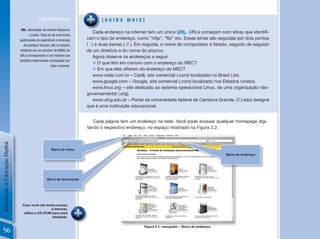 [GLossÁRio]                          [saiBa mais]
                                 uRL: abreviação de Uniform Resource
                                                                                  Cada endereço na internet tem um único URL.	URLs	começam	com	letras	que	identifi-
                                         Locator. Trata-se de uma forma
                                padronizada de especificar o endereço        cam o tipo de endereço, como “http”, “ftp” etc. Essas letras são seguidas por dois pontos
                                   de qualquer recurso, site ou arquivo      ( : ) e duas barras ( // ). Em seguida, o nome do computador é listado, seguido de seguido
                                existente em um servidor da WWW. Os          de um diretório e do nome do arquivo.
                                URLs correspondem a um número que                 Agora observe os endereços a seguir.
                                identifica determinado computador em
                                                                                  n O que têm em comum com o endereço do MEC?
                                                          toda a Internet.
                                                                                  n Em que eles diferem do endereço do MEC?
                                                                                  www.cade.com.br – Cadê, site comercial (.com) localizado no Brasil (.br).
                                                                                  www.google.com – Google, site comercial (.com) localizado nos Estados Unidos.
                                                                                  www.linux.org – site dedicado ao sistema operacional Linux, de uma organização não-
                                                                             governamental (.org).
                                                                                  www.ufcg.edu.br – Portal da universidade federal de Campina Grande. O (.edu) designa
                                                                             que é uma instituição educacional.


                                                                                Cada página tem um endereço na rede. Você pode acessar qualquer homepage digi-
                                                                             tando o respectivo endereço, no espaço mostrado na Figura 2.2.
Introdução à Educação Digital




                                                          Barra de menu
                                                                                                                                                     Barra de endereço




                                                      Barra de ferramenta




                                  Caso você não tenha acesso
                                                   à Internet,
                                   utilize o CD-ROM para essa
                                                    atividade.

                                                                                                         Figura 2.1: navegador – Barra de endereço
  56
 