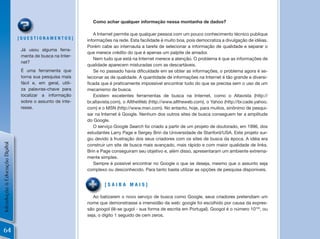 Como achar qualquer informação nessa montanha de dados?

                                                                A Internet permite que qualquer pessoa com um pouco conhecimento técnico publique
                                [QuEstionamEntos]            informações na rede. Esta facilidade é muito boa, pois democratiza a divulgação de idéias.
                                                             Porém cabe ao internauta a tarefa de selecionar a informação de qualidade e separar o
                                 já usou alguma ferra-
                                                             que merece crédito do que é apenas um palpite de amador.
                                 menta de busca na Inter-
                                                                Nem tudo que está na Internet merece a atenção. O problema é que as informações de
                                 net?
                                                             qualidade aparecem misturadas com as descartáveis.
                                 É uma ferramenta que           Se	no	passado	havia	dificuldade	em	se	obter	as	informações,	o	problema	agora	é	se-
                                 torna sua pesquisa mais     lecionar as de qualidade. A quantidade de informações na Internet é tão grande e diversi-
                                 fácil e, em geral, utili-   ficada	que	é	praticamente	impossível	encontrar	tudo	do	que	se	precisa	sem	o	uso	de	um	
                                 za palavras-chave para      mecanismo de busca.
                                 localizar a informação         Existem excelentes ferramentas de busca na Internet, como o Altavista (http://
                                 sobre o assunto de inte-    br.altavista.com), o AlltheWeb (http://www.alltheweb.com), o Yahoo (http://br.cade.yahoo.
                                 resse.                      com) e o MSN (http://www.msn.com). No entanto, hoje, para muitos, sinônimo de pesqui-
                                                             sar na Internet é Google. Nenhum dos outros sites de busca conseguem ter a amplitude
                                                             do Google.
                                                                O serviço Google Search foi criado a partir de um projeto de doutorado, em 1996, dos
                                                             estudantes Larry Page e Sergey Brin da Universidade de Stanford/USA. Este projeto sur-
                                                             giu devido à frustração dos seus criadores com os sites de busca da época. A idéia era
Introdução à Educação Digital




                                                             construir um site de busca mais avançado, mais rápido e com maior qualidade de links.
                                                             Brin e Page conseguiram seu objetivo e, além disso, apresentaram um ambiente extrema-
                                                             mente simples.
                                                                Sempre é possível encontrar no Google o que se deseja, mesmo que o assunto seja
                                                             complexo ou desconhecido. Para tanto basta utilizar as opções de pesquisa disponíveis.


                                                                     [saiBa mais]

                                                                Ao batizarem o novo serviço de busca como Google, seus criadores pretendiam um
                                                             nome que demonstrasse a imensidão da web: google foi escolhido por causa da expres-
                                                             são googol (lê-se gugol - sua forma de escrita em Portugal). Googol é o número 10100, ou
                                                             seja, o dígito 1 seguido de cem zeros.


64
 