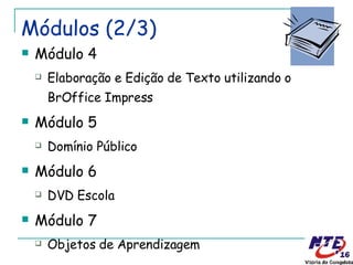 Módulos (2/3) Módulo 4 Elaboração e Edição de Texto utilizando o BrOffice Impress Módulo 5 Domínio Público Módulo 6 DVD Escola Módulo 7 Objetos de Aprendizagem 
