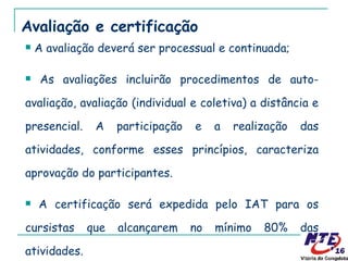 Avaliação e certificação A avaliação deverá ser processual e continuada;  As avaliações incluirão procedimentos de auto-avaliação, avaliação (individual e coletiva) a distância e presencial. A participação e a realização das atividades, conforme esses princípios, caracteriza aprovação do participantes. A certificação será expedida pelo IAT para os cursistas que alcançarem no mínimo 80% das atividades. 