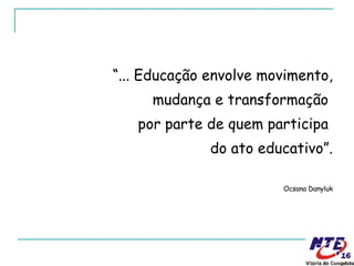 “ ... Educação envolve movimento, mudança e transformação  por parte de quem participa  do ato educativo”. Ocsana Danyluk 