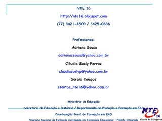 NTE 16 http://nte16.blogspot.com (77) 3421-4500 / 3425-0836 Professoras: Adriana Sousa [email_address] Cláudia Suely Ferraz [email_address] Soraia Campos [email_address] Ministério da Educação Secretaria de Educação a Distância / Departamento de Produção e Formação em EAD Coordenação Geral de Formação em EAD Programa Nacional de Formação Continuada em Tecnologia Educacional – Proinfo Integrado 