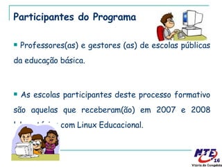 Participantes do Programa Professores(as) e gestores (as) de escolas públicas da educação básica. As escolas participantes deste processo formativo são aquelas que receberam(ão) em 2007 e 2008 laboratórios com Linux Educacional. 
