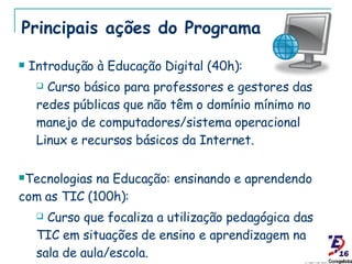 Principais ações do Programa Introdução à Educação Digital (40h): Curso básico para professores e gestores das redes públicas que não têm o domínio mínimo no manejo de computadores/sistema operacional Linux e recursos básicos da Internet. Tecnologias na Educação: ensinando e aprendendo com as TIC (100h): Curso que focaliza a utilização pedagógica das TIC em situações de ensino e aprendizagem na sala de aula/escola. 