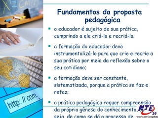 Fundamentos da proposta pedagógica o educador é sujeito de sua prática, cumprindo a ele criá-la e recriá-la; a formação do educador deve instrumentalizá-lo para que crie e recrie a sua prática por meio da reflexão sobre o seu cotidiano; a formação deve ser constante, sistematizada, porque a prática se faz e refaz; a prática pedagógica requer compreensão da própria gênese do conhecimento, ou seja, de como se dá o processo de conhecer. 