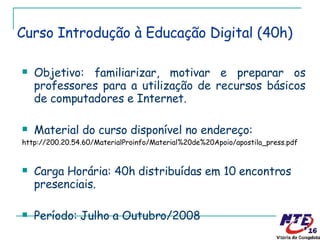 Objetivo: familiarizar, motivar e preparar os professores para a utilização de recursos básicos de computadores e Internet. Material do curso disponível no endereço: http://200.20.54.60/MaterialProinfo/Material%20de%20Apoio/apostila_press.pdf Carga Horária: 40h distribuídas em 10 encontros presenciais. Período: Julho a Outubro/2008 Curso Introdução à Educação Digital (40h) 