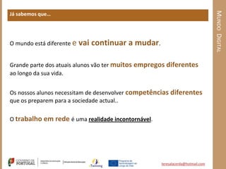 MUNDO DIGITAL
Já sabemos que…




O mundo está diferente e   vai continuar a mudar.

Grande parte dos atuais alunos vão ter muitos empregos diferentes
ao longo da sua vida.


Os nossos alunos necessitam de desenvolver competências diferentes
que os preparem para a sociedade actual..

O trabalho em rede é uma realidade incontornável.




                                                    teresalacerda@hotmail.com
 