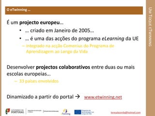 UM TOQUE ETWINNING
O eTwinning …


É um projecto europeu…
     • … criado em Janeiro de 2005…
     • … é uma das acções do programa eLearning da UE
        – integrado na acção Comenius do Programa de
          Aprendizagem ao Longo da Vida


Desenvolver projectos colaborativos entre duas ou mais
escolas europeias…
    – 33 países envolvidos


Dinamizado a partir do portal  www.etwinning.net

                                                  teresalacerda@hotmail.com
 