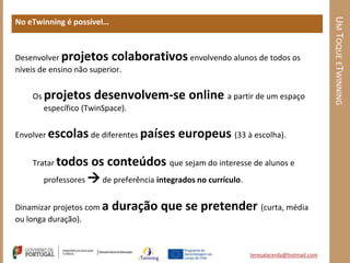 UM TOQUE ETWINNING
No eTwinning é possível…



Desenvolver projetos colaborativos envolvendo alunos de todos os
níveis de ensino não superior.


    Os projetos desenvolvem-se            online a partir de um espaço
       específico (TwinSpace).


Envolver escolas de diferentes países   europeus (33 à escolha).

    Tratar todos   os conteúdos que sejam do interesse de alunos e
       professores  de preferência integrados no currículo.


Dinamizar projetos com a   duração que se pretender (curta, média
ou longa duração).


                                                        teresalacerda@hotmail.com
 