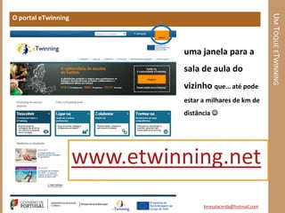 UM TOQUE ETWINNING
O portal eTwinning



                               uma janela para a
                               sala de aula do
                               vizinho que… até pode
                               estar a milhares de km de
                               distância 




                     www.etwinning.net
                                     teresalacerda@hotmail.com
 