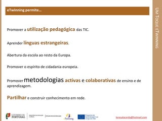 UM TOQUE ETWINNING
eTwinning permite…



Promover a utilização pedagógica das TIC.


Aprender línguas   estrangeiras.

Abertura da escola ao resto da Europa.

Promover o espírito de cidadania europeia.


Promover metodologias activas e colaborativas de ensino e de
aprendizagem.

Partilhar e construir conhecimento em rede.


                                                 teresalacerda@hotmail.com
 