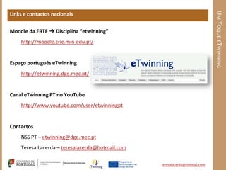UM TOQUE ETWINNING
Links e contactos nacionais


Moodle da ERTE  Disciplina “etwinning”
    http://moodle.crie.min-edu.pt/


Espaço português eTwinning
    http://etwinning.dge.mec.pt/


Canal eTwinning PT no YouTube
    http://www.youtube.com/user/etwinningpt


Contactos
    NSS PT – etwinning@dge.mec.pt
    Teresa Lacerda – teresalacerda@hotmail.com

                                                 teresalacerda@hotmail.com
 