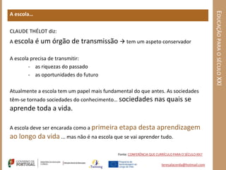 EDUCAÇÃO PARA O SÉCULO XXI
A escola…


CLAUDE THÉLOT diz:
A escola é   um órgão de transmissão  tem um aspeto conservador

A escola precisa de transmitir:
        - as riquezas do passado
        - as oportunidades do futuro

Atualmente a escola tem um papel mais fundamental do que antes. As sociedades
têm-se tornado sociedades do conhecimento… sociedades            nas quais se
aprende toda a vida.

A escola deve ser encarada como a primeira etapa        desta aprendizagem
ao longo da vida ... mas não é na escola que se vai aprender tudo.

                                            Fonte: CONFERÊNCIA QUE CURRÍCULO PARA O SÉCULO XXI?


                                                                      teresalacerda@hotmail.com
 