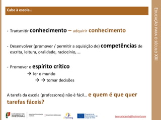 EDUCAÇÃO PARA O SÉCULO XXI
Cabe à escola…




- Transmitir conhecimento         – adquirir conhecimento

- Desenvolver (promover / permitir a aquisição de) competências de
  escrita, leitura, oralidade, raciocínio, …


- Promover o espírito    crítico
            ler o mundo
                tomar decisões


A tarefa da escola (professores) não é fácil… e   quem é que quer
tarefas fáceis?

                                                         teresalacerda@hotmail.com
 
